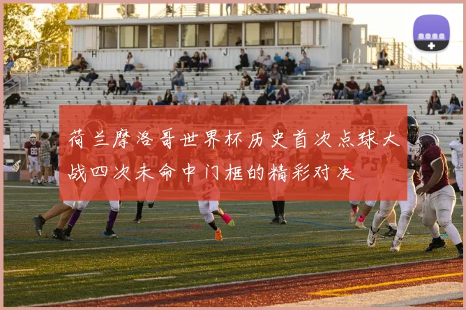 荷兰摩洛哥世界杯历史首次点球大战四次未命中门框的精彩对决