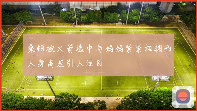 桑顿被火箭选中与妈妈紧紧相拥两人身高差引人注目