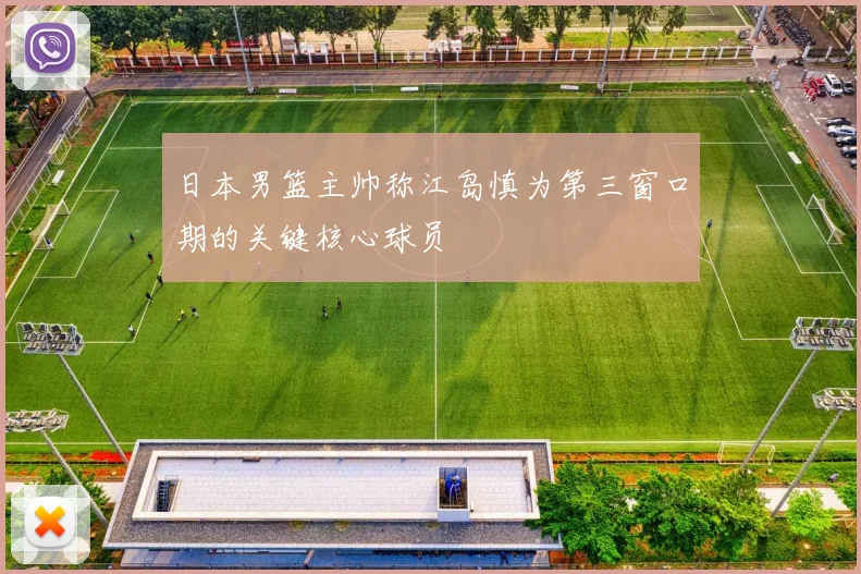日本男篮主帅称江岛慎为第三窗口期的关键核心球员