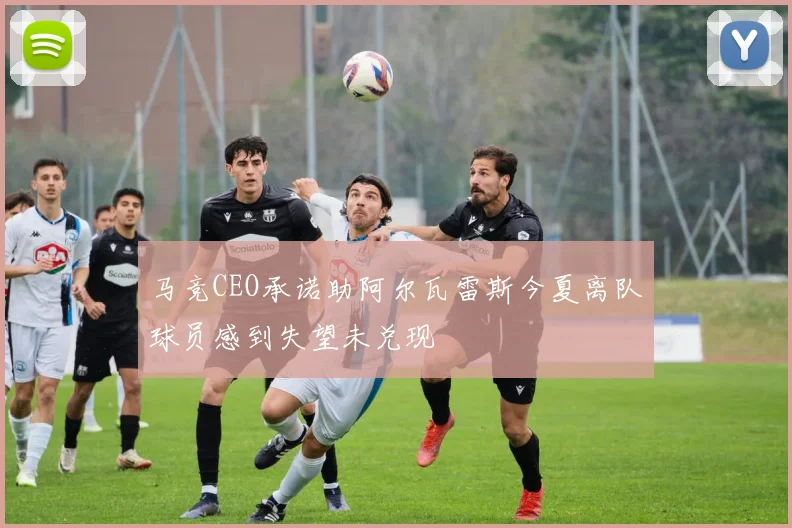 马竞CEO承诺助阿尔瓦雷斯今夏离队球员感到失望未兑现
