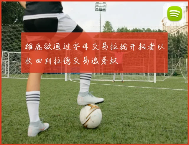 雄鹿欲通过字母交易拉拢开拓者以收回利拉德交易选秀权