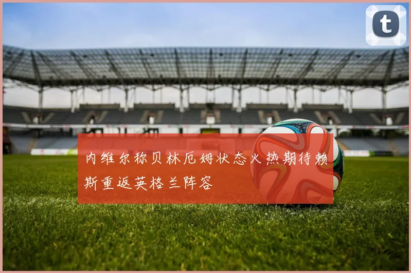 内维尔称贝林厄姆状态火热期待赖斯重返英格兰阵容