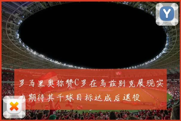 罗马里奥称赞C罗在乌兹别克展现实力期待其千球目标达成后退役