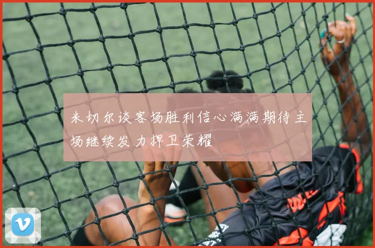 米切尔谈客场胜利信心满满期待主场继续发力捍卫荣耀