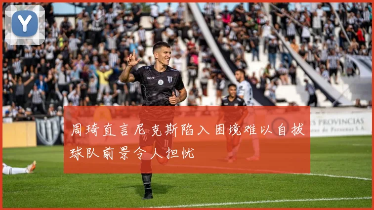 周琦直言尼克斯陷入困境难以自拔球队前景令人担忧