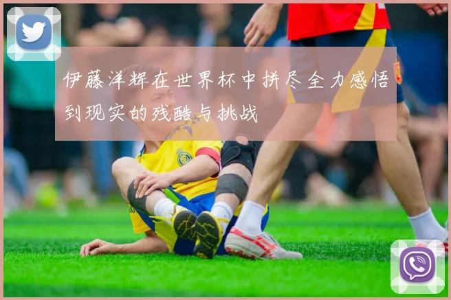 伊藤洋辉在世界杯中拼尽全力感悟到现实的残酷与挑战