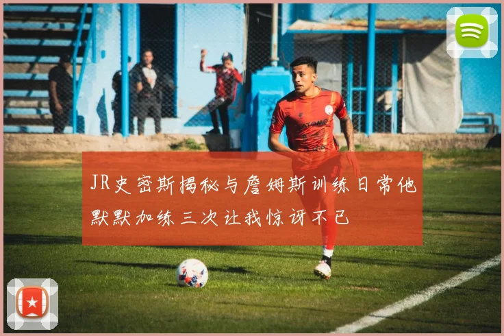JR史密斯揭秘与詹姆斯训练日常他默默加练三次让我惊讶不已