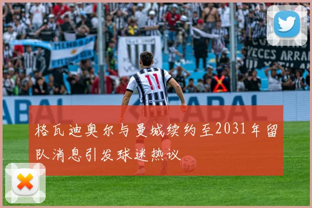 格瓦迪奥尔与曼城续约至2031年留队消息引发球迷热议