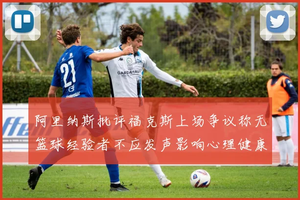 阿里纳斯批评福克斯上场争议称无篮球经验者不应发声影响心理健康