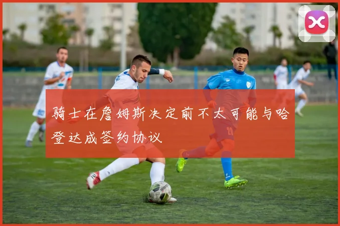 骑士在詹姆斯决定前不太可能与哈登达成签约协议